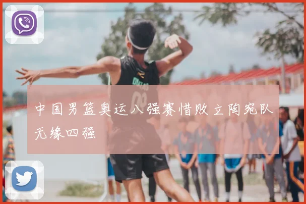 中国男篮奥运八强赛惜败立陶宛队无缘四强