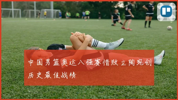 中国男篮奥运八强赛惜败立陶宛创历史最佳战绩