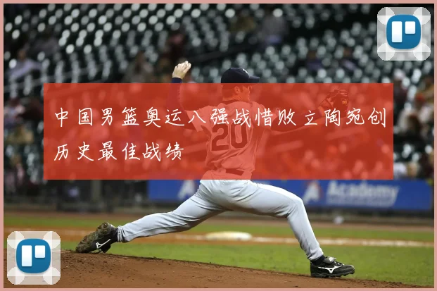 中国男篮奥运八强战惜败立陶宛创历史最佳战绩