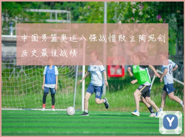 中国男篮奥运八强战惜败立陶宛创历史最佳战绩