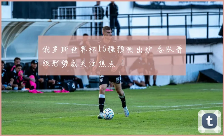 俄罗斯世界杯16强预测出炉 各队晋级形势成关注焦点_1