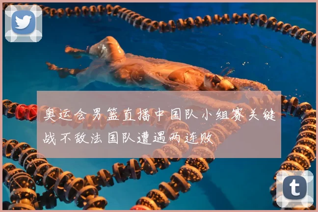 奥运会男篮直播中国队小组赛关键战不敌法国队遭遇两连败