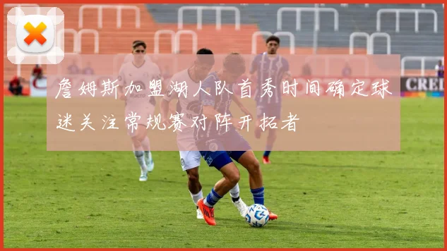 詹姆斯加盟湖人队首秀时间确定球迷关注常规赛对阵开拓者