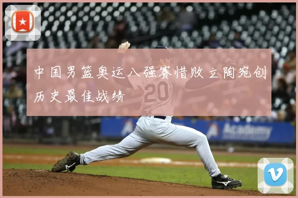 中国男篮奥运八强赛惜败立陶宛创历史最佳战绩