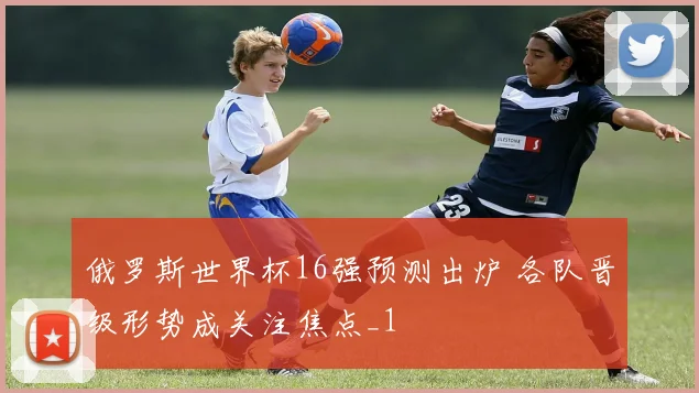 俄罗斯世界杯16强预测出炉 各队晋级形势成关注焦点_1