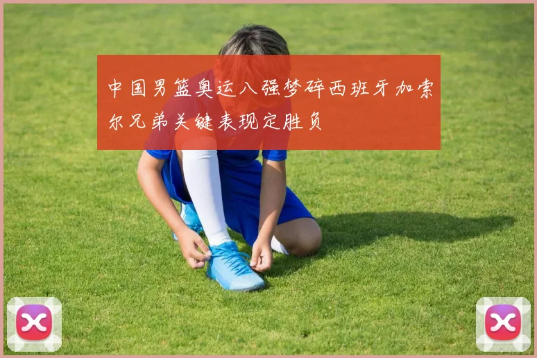 中国男篮奥运八强梦碎西班牙加索尔兄弟关键表现定胜负