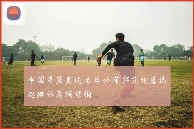 中国男篮奥运名单公布郭艾伦落选赵继伟周琦领衔