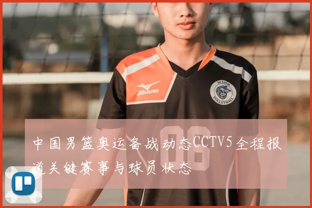 中国男篮奥运备战动态CCTV5全程报道关键赛事与球员状态