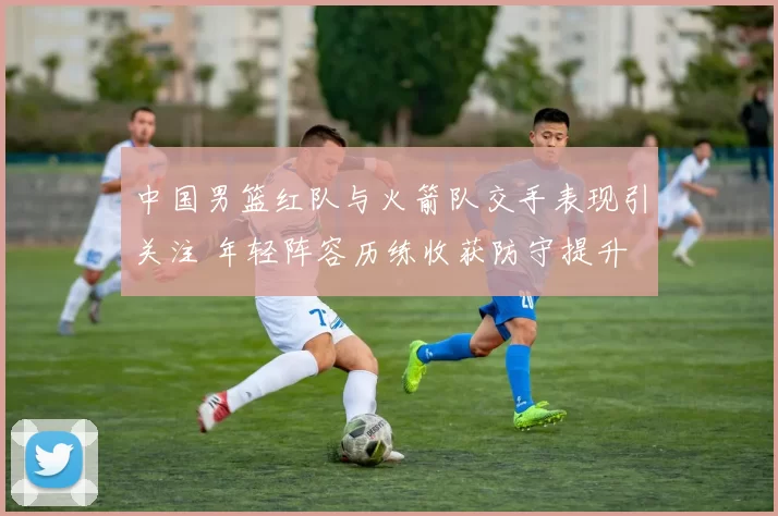 中国男篮红队与火箭队交手表现引关注 年轻阵容历练收获防守提升