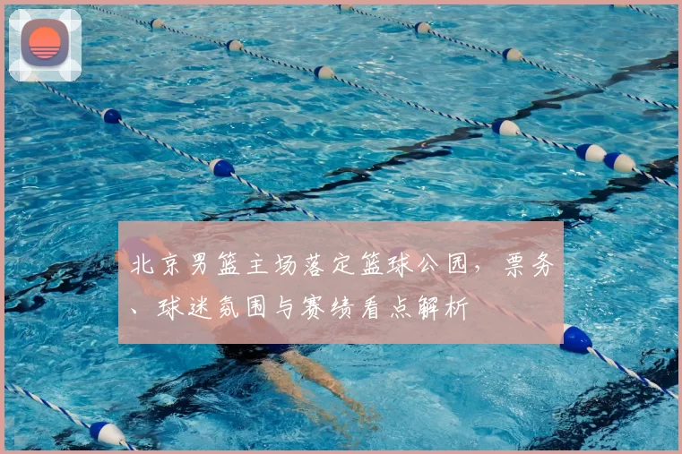 北京男篮主场落定篮球公园，票务、球迷氛围与赛绩看点解析