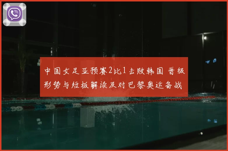 中国女足亚预赛2比1击败韩国 晋级形势与短板解读及对巴黎奥运备战影响