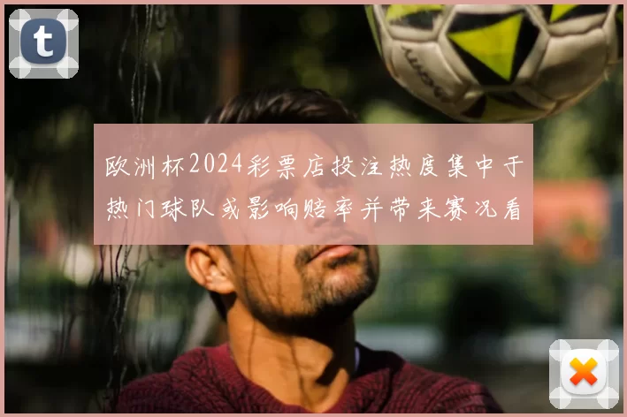 欧洲杯2024彩票店投注热度集中于热门球队或影响赔率并带来赛况看点
