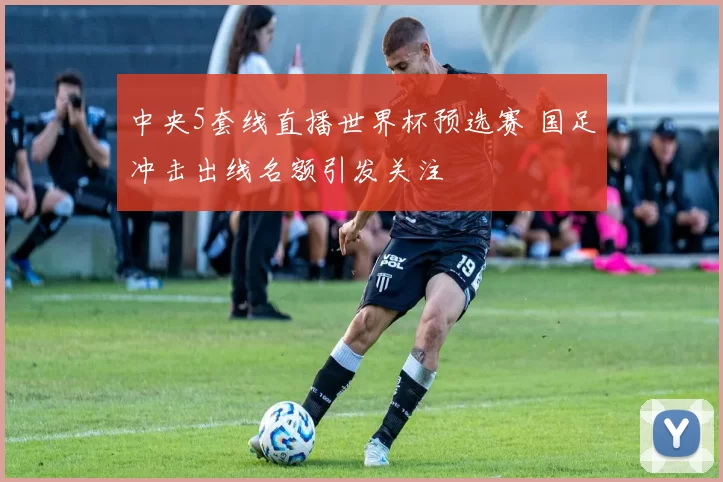 中央5套线直播世界杯预选赛 国足冲击出线名额引发关注