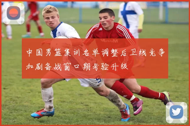 中国男篮集训名单调整后卫线竞争加剧备战窗口期考验升级