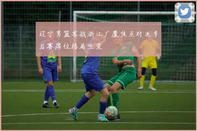 辽宁男篮客战浙江广厦焦点对决季后赛席位格局生变
