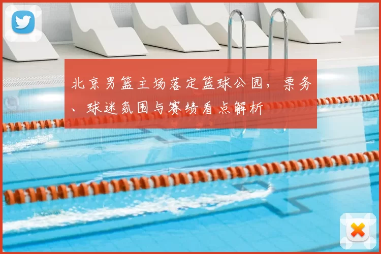 北京男篮主场落定篮球公园，票务、球迷氛围与赛绩看点解析