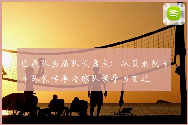 巴西队历届队长盘点：从贝利到卡卡队长传承与球队领导力变迁