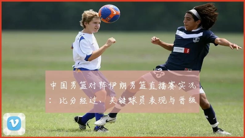 中国男篮对阵伊朗男篮直播赛实况:比分经过、关键球员表现与晋级影响