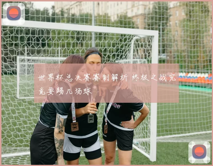 世界杯总决赛赛制解析 终极之战究竟要踢几场球
