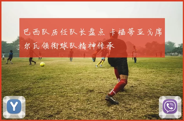 巴西队历任队长盘点 卡福蒂亚戈席尔瓦领衔球队精神传承