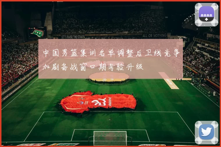 中国男篮集训名单调整后卫线竞争加剧备战窗口期考验升级