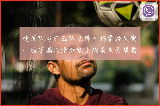 德国队与巴西队交锋中场掌控失衡，防守漏洞增加致出线前景受限需调整