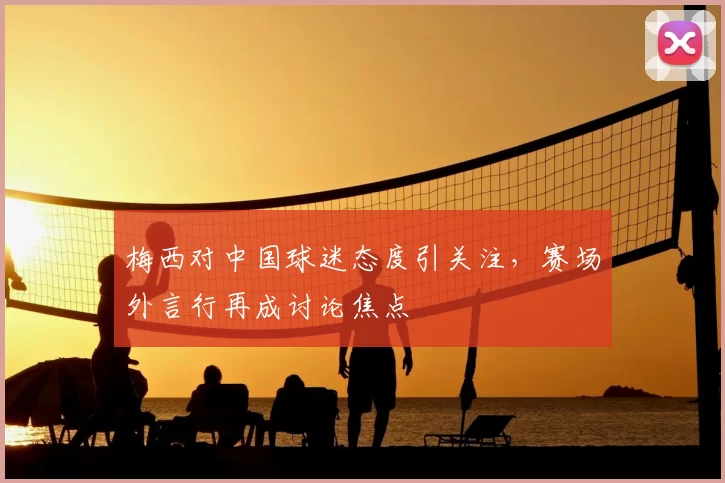梅西对中国球迷态度引关注，赛场外言行再成讨论焦点