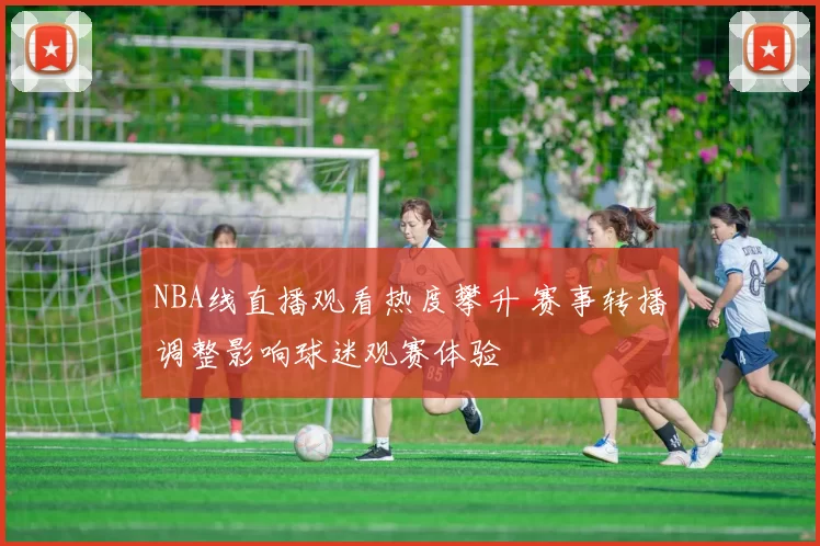 NBA线直播观看热度攀升 赛事转播调整影响球迷观赛体验