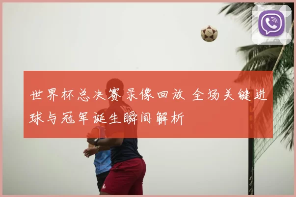 世界杯总决赛录像回放 全场关键进球与冠军诞生瞬间解析