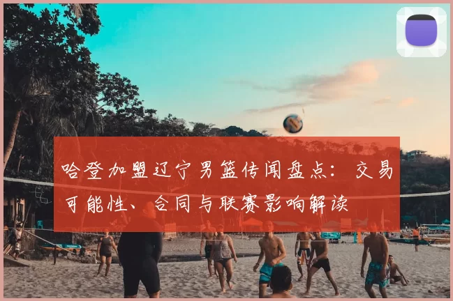 哈登加盟辽宁男篮传闻盘点：交易可能性、合同与联赛影响解读