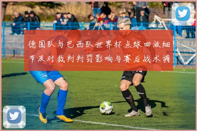 德国队与巴西队世界杯点球回放细节及对裁判判罚影响与赛后战术调整解读