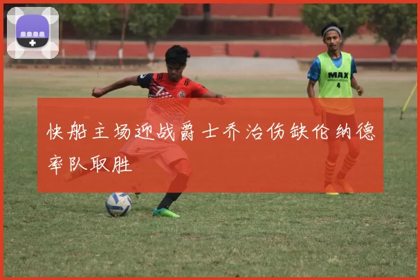 快船主场迎战爵士乔治伤缺伦纳德率队取胜