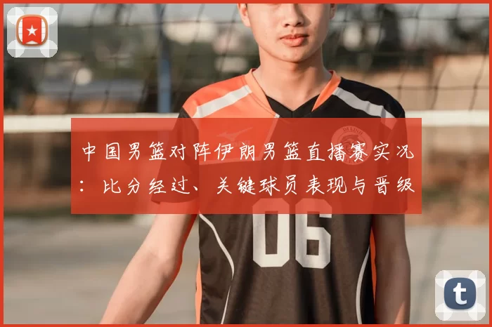 中国男篮对阵伊朗男篮直播赛实况:比分经过、关键球员表现与晋级影响
