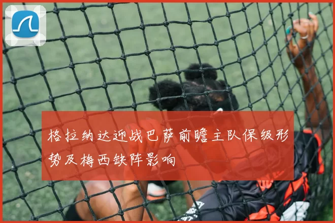 格拉纳达迎战巴萨前瞻主队保级形势及梅西缺阵影响