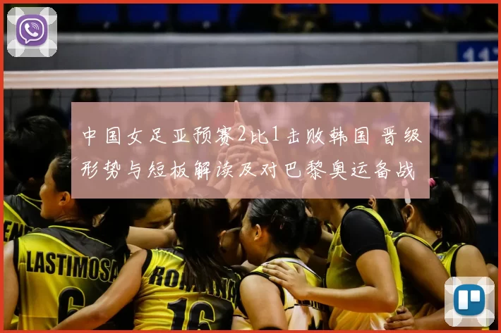 中国女足亚预赛2比1击败韩国 晋级形势与短板解读及对巴黎奥运备战影响