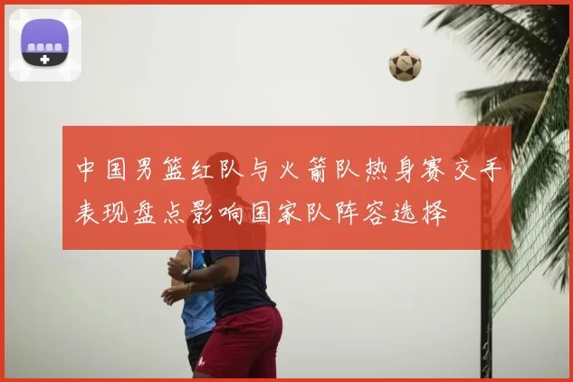 中国男篮红队与火箭队热身赛交手表现盘点影响国家队阵容选择