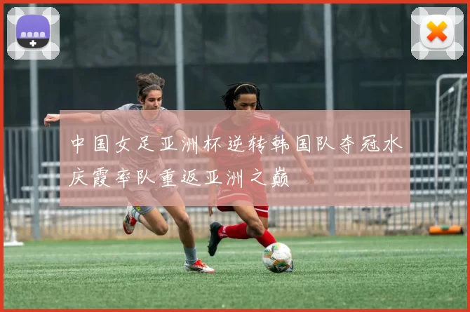 中国女足亚洲杯逆转韩国队夺冠水庆霞率队重返亚洲之巅