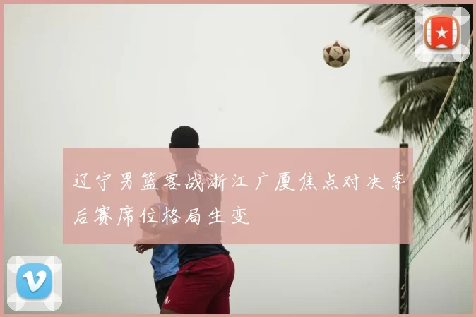 辽宁男篮客战浙江广厦焦点对决季后赛席位格局生变