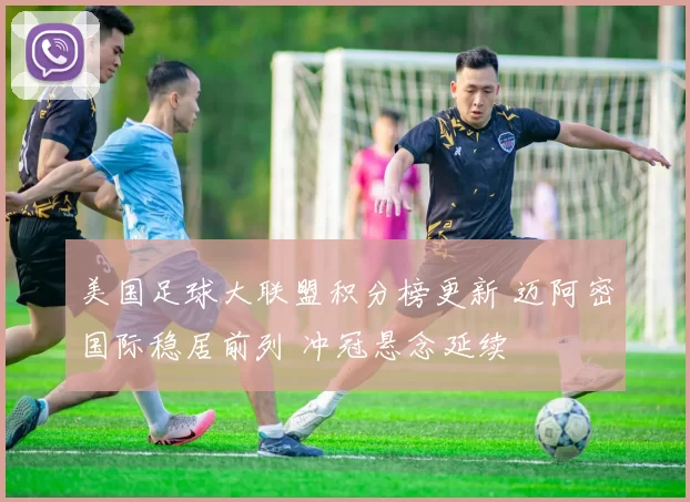 美国足球大联盟积分榜更新 迈阿密国际稳居前列 冲冠悬念延续