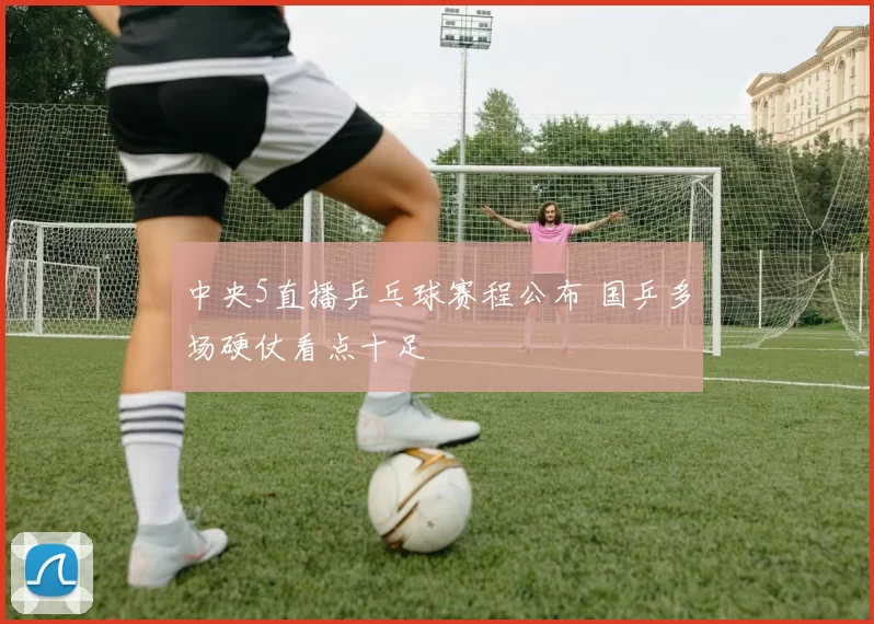 中央5直播乒乓球赛程公布 国乒多场硬仗看点十足