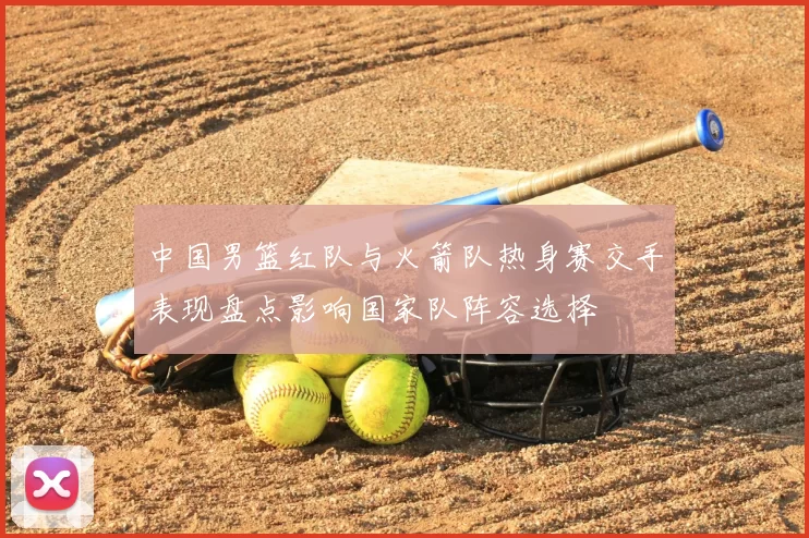 中国男篮红队与火箭队热身赛交手表现盘点影响国家队阵容选择
