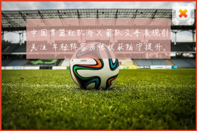 中国男篮红队与火箭队交手表现引关注 年轻阵容历练收获防守提升