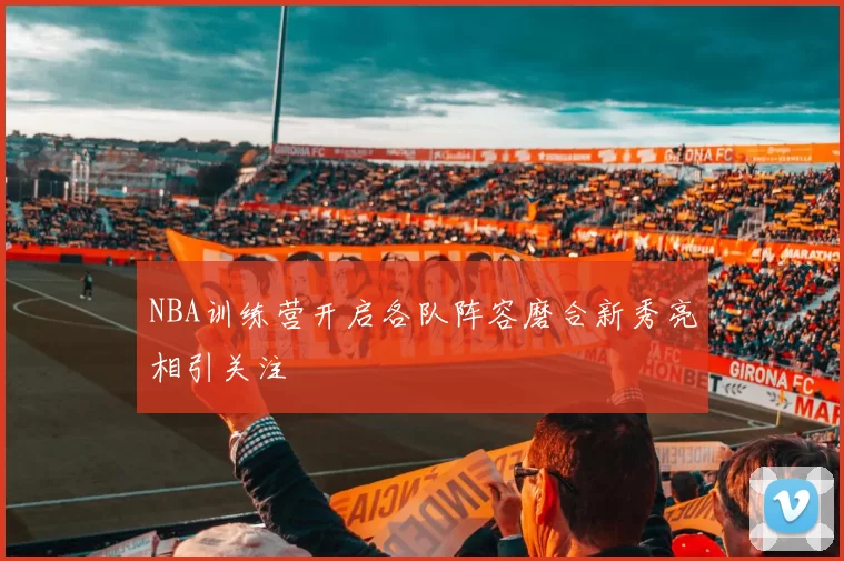 NBA训练营开启各队阵容磨合新秀亮相引关注