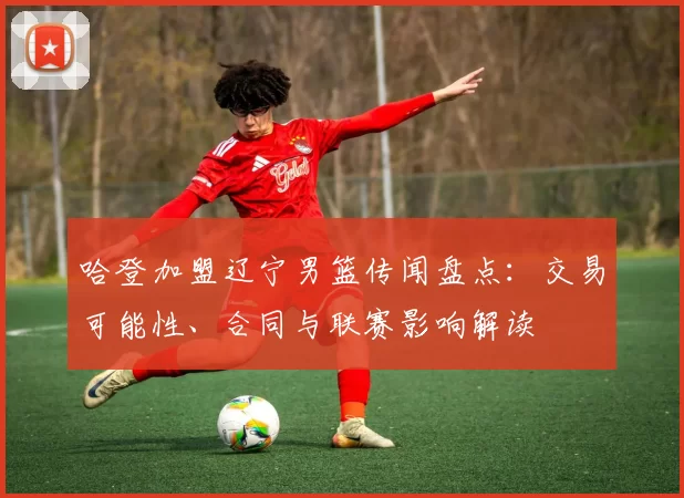 哈登加盟辽宁男篮传闻盘点：交易可能性、合同与联赛影响解读