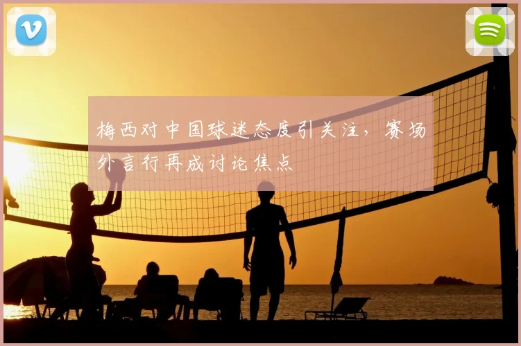 梅西对中国球迷态度引关注，赛场外言行再成讨论焦点