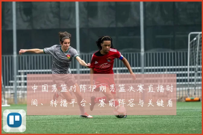 中国男篮对阵伊朗男篮决赛直播时间、转播平台、赛前阵容与关键看点