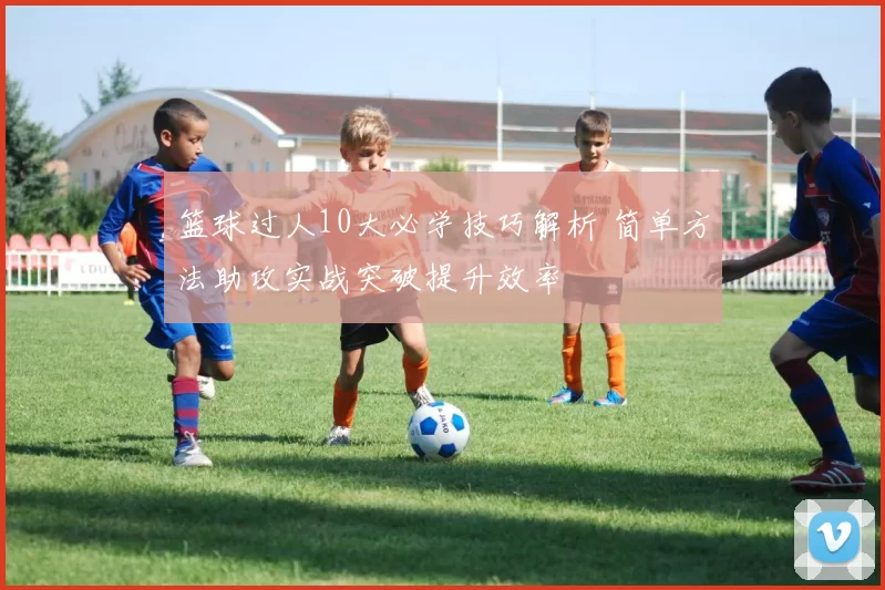 篮球过人10大必学技巧解析 简单方法助攻实战突破提升效率